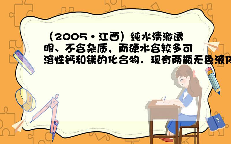 （2005•江西）纯水清澈透明、不含杂质，而硬水含较多可溶性钙和镁的化合物．现有两瓶无色液体，分别为纯水和硬水，请你参与