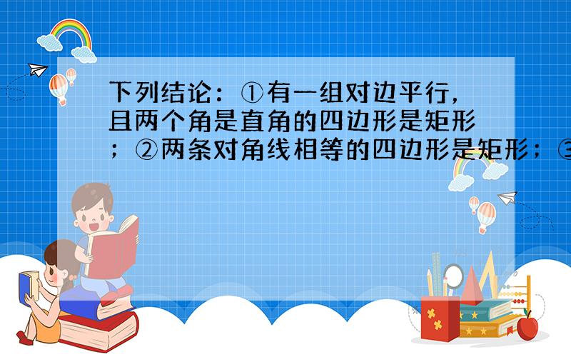 下列结论：①有一组对边平行，且两个角是直角的四边形是矩形；②两条对角线相等的四边形是矩形；③两组对边分别相等的四边形是矩