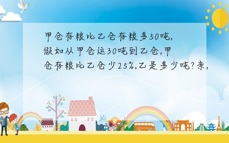 甲仓存粮比乙仓存粮多50吨,假如从甲仓运30吨到乙仓,甲仓存粮比乙仓少25%,乙是多少吨?亲,