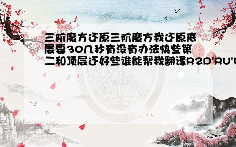 三阶魔方还原三阶魔方我还原底层要30几秒有没有办法快些第二和顶层还好些谁能帮我翻译R2D'RU'U'R'DRU'U'R这