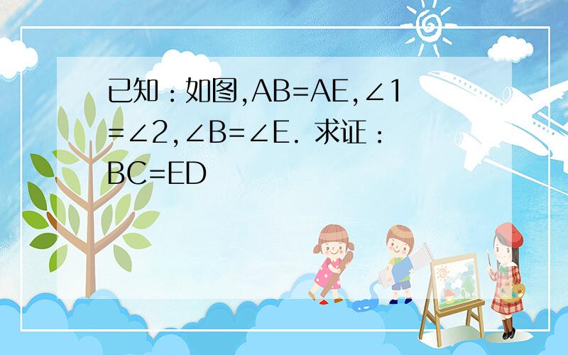 已知：如图,AB=AE,∠1=∠2,∠B=∠E. 求证：BC=ED