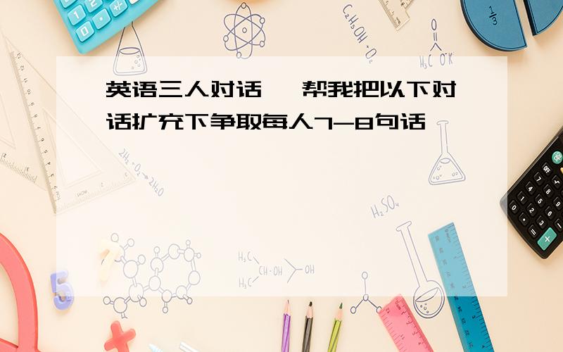 英语三人对话 ,帮我把以下对话扩充下争取每人7-8句话,