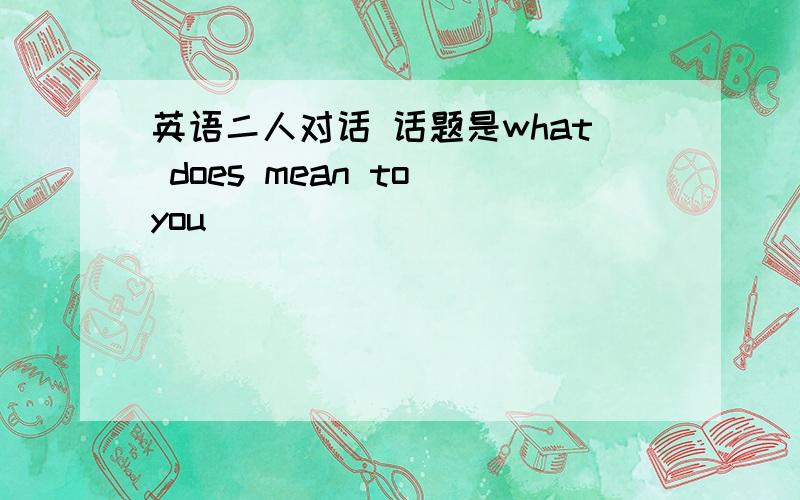 英语二人对话 话题是what does mean to you