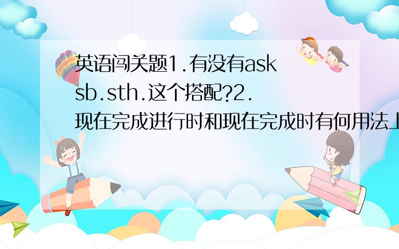 英语闯关题1.有没有ask sb.sth.这个搭配?2.现在完成进行时和现在完成时有何用法上的区别?问句又该怎么提呢?3