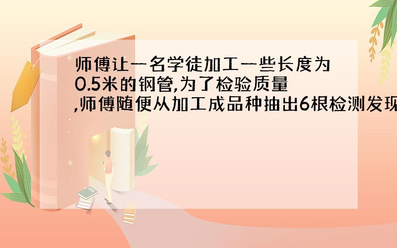 师傅让一名学徒加工一些长度为0.5米的钢管,为了检验质量,师傅随便从加工成品种抽出6根检测发现第一根0.02