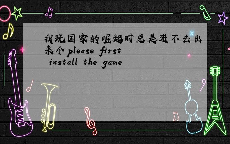 我玩国家的崛起时总是进不去出来个please first install the game