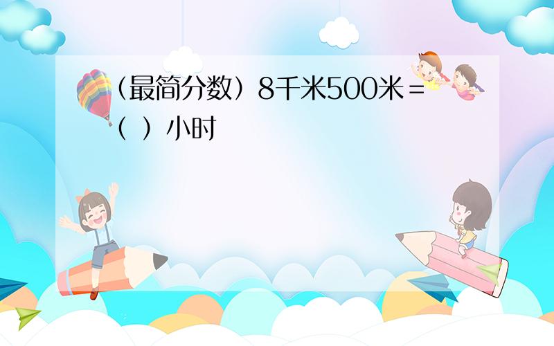 （最简分数）8千米500米＝（ ）小时