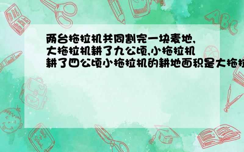 两台拖拉机共同割完一块麦地,大拖拉机耕了九公顷,小拖拉机耕了四公顷小拖拉机的耕地面积是大拖拉机的几分之几?