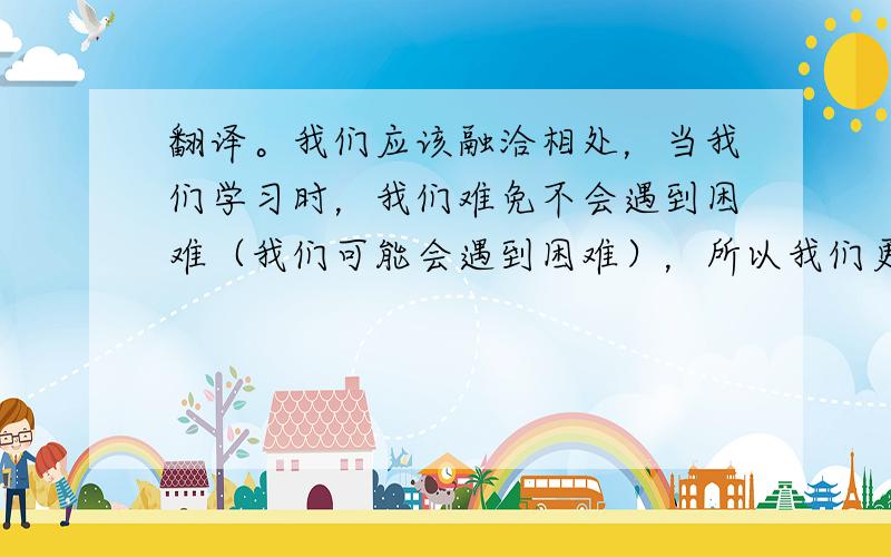 翻译。我们应该融洽相处，当我们学习时，我们难免不会遇到困难（我们可能会遇到困难），所以我们更应该互相帮助，共同进步。让我