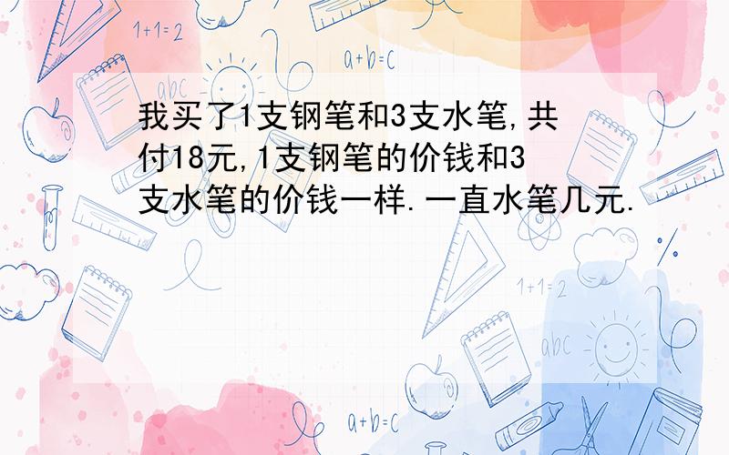 我买了1支钢笔和3支水笔,共付18元,1支钢笔的价钱和3支水笔的价钱一样.一直水笔几元.