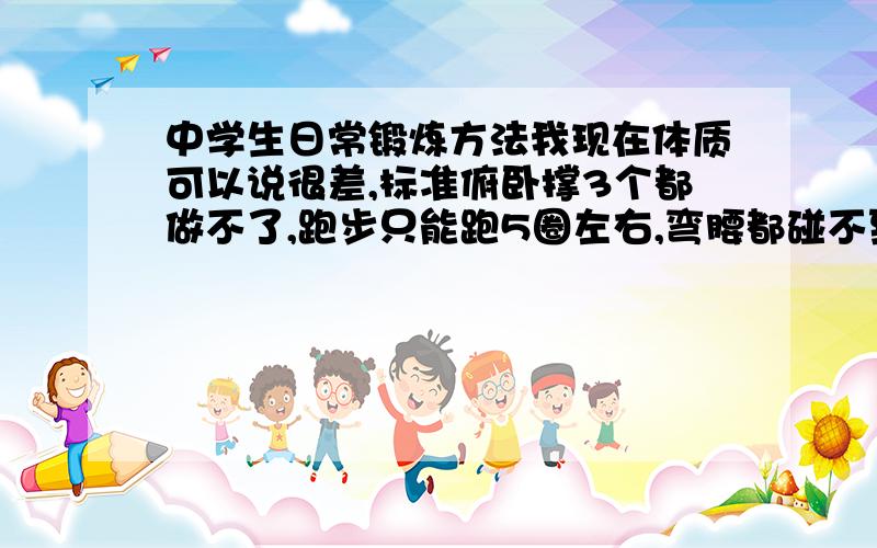 中学生日常锻炼方法我现在体质可以说很差,标准俯卧撑3个都做不了,跑步只能跑5圈左右,弯腰都碰不到鞋子.主要求锻炼方法：比