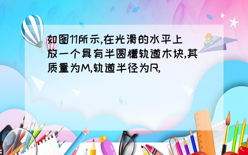 如图11所示,在光滑的水平上放一个具有半圆槽轨道木块,其质量为M,轨道半径为R,