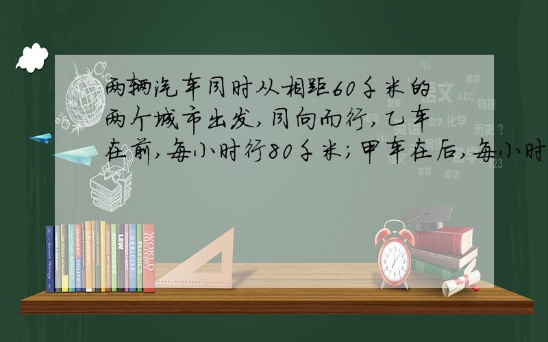 两辆汽车同时从相距60千米的两个城市出发,同向而行,乙车在前,每小时行80千米；甲车在后,每小时行95千米.两车开车后多