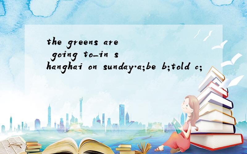 the greens are going to_in shanghai on sunday.a;be b;told c;