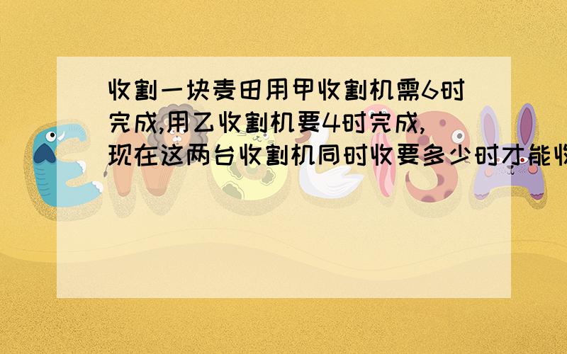 收割一块麦田用甲收割机需6时完成,用乙收割机要4时完成,现在这两台收割机同时收要多少时才能收割完毕?