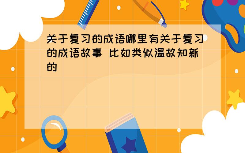 关于复习的成语哪里有关于复习的成语故事 比如类似温故知新的