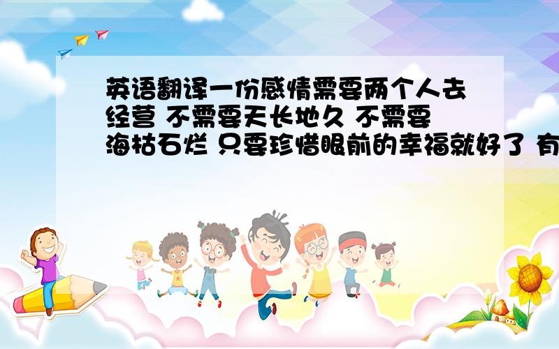 英语翻译一份感情需要两个人去经营 不需要天长地久 不需要海枯石烂 只要珍惜眼前的幸福就好了 有没有更权威的啊 我给加到5