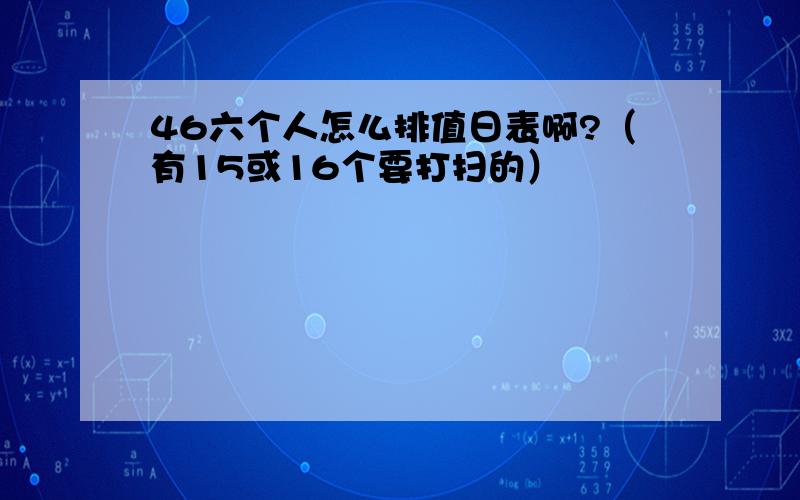 46六个人怎么排值日表啊?（有15或16个要打扫的）