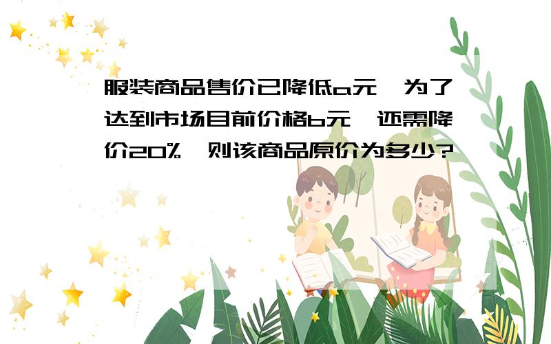 服装商品售价已降低a元,为了达到市场目前价格b元,还需降价20%,则该商品原价为多少?