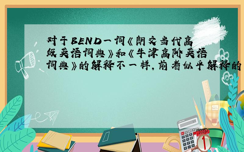 对于BEND一词《朗文当代高级英语词典》和《牛津高阶英语词典》的解释不一样,前者似乎解释的不全,例如它有使人屈服的意思,