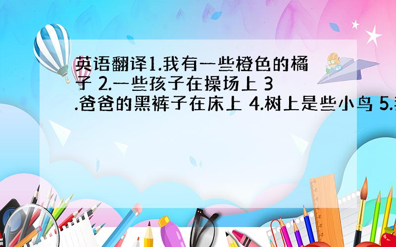 英语翻译1.我有一些橙色的橘子 2.一些孩子在操场上 3.爸爸的黑裤子在床上 4.树上是些小鸟 5.我在一中学习 6.树