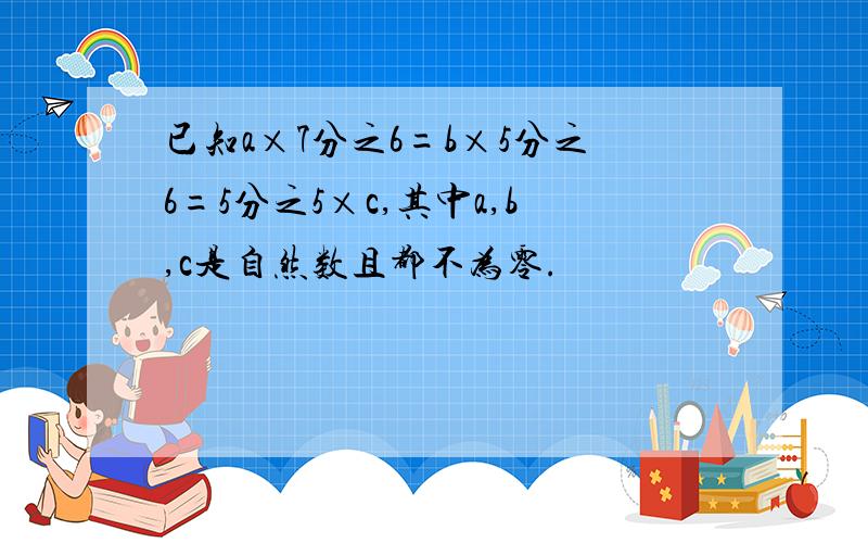 已知a×7分之6=b×5分之6=5分之5×c,其中a,b,c是自然数且都不为零.