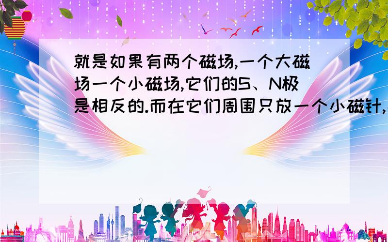 就是如果有两个磁场,一个大磁场一个小磁场,它们的S、N极是相反的.而在它们周围只放一个小磁针,那么磁针会受哪一个磁场的影