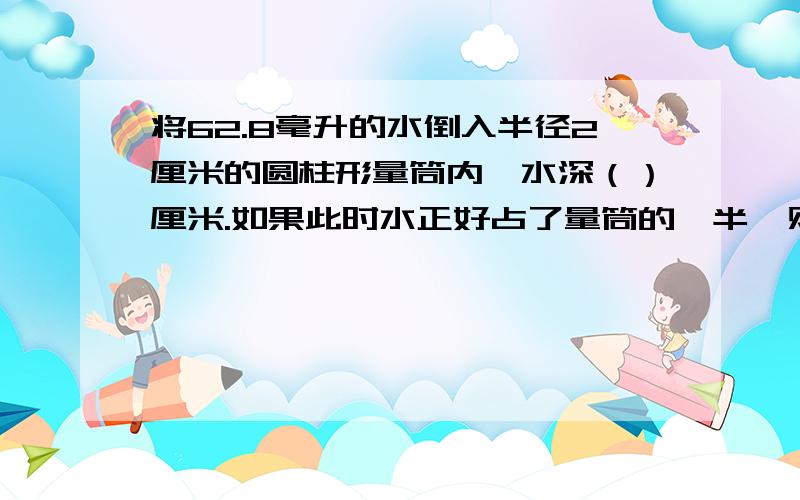 将62.8毫升的水倒入半径2厘米的圆柱形量筒内,水深（）厘米.如果此时水正好占了量筒的一半,则量筒的