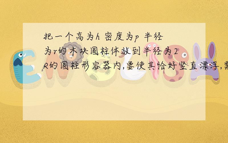 把一个高为h 密度为p 半径为r的木块圆柱体放到半径为2R的圆柱形容器内,要使其恰好竖直漂浮,需加多少水?