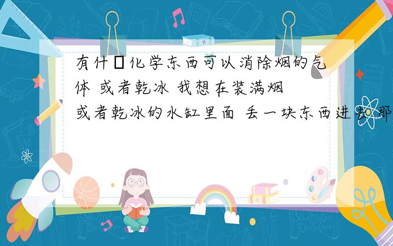 有什麼化学东西可以消除烟的气体 或者乾冰 我想在装满烟 或者乾冰的水缸里面 丢一块东西进去 那些烟的气体