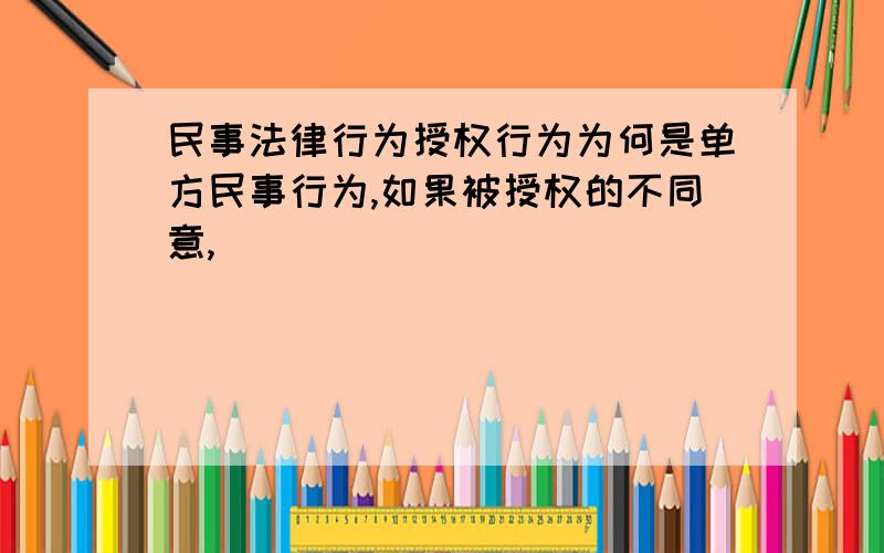 民事法律行为授权行为为何是单方民事行为,如果被授权的不同意,