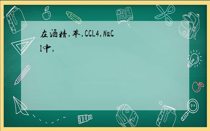 在酒精,苯,CCL4,NaCl中,