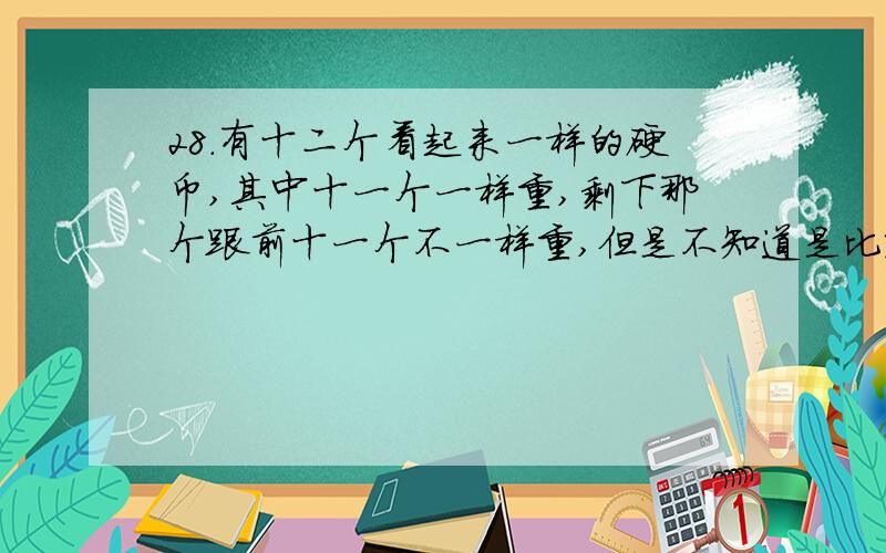 28.有十二个看起来一样的硬币,其中十一个一样重,剩下那个跟前十一个不一样重,但是不知道是比较轻,还是比较重.请用天平秤