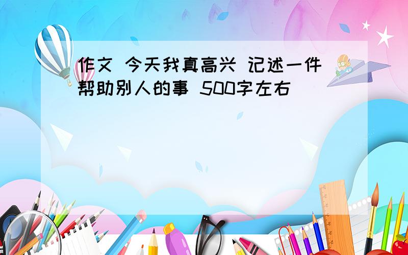 作文 今天我真高兴 记述一件帮助别人的事 500字左右