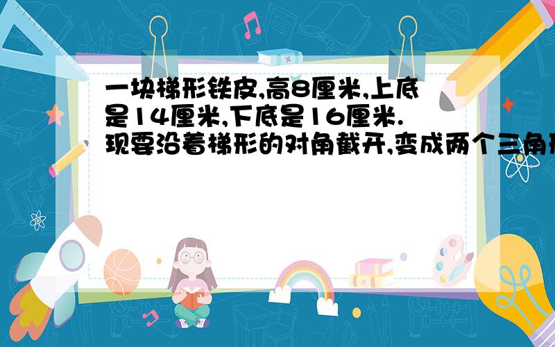 一块梯形铁皮,高8厘米,上底是14厘米,下底是16厘米.现要沿着梯形的对角截开,变成两个三角形,大三角形的面积比小的三角