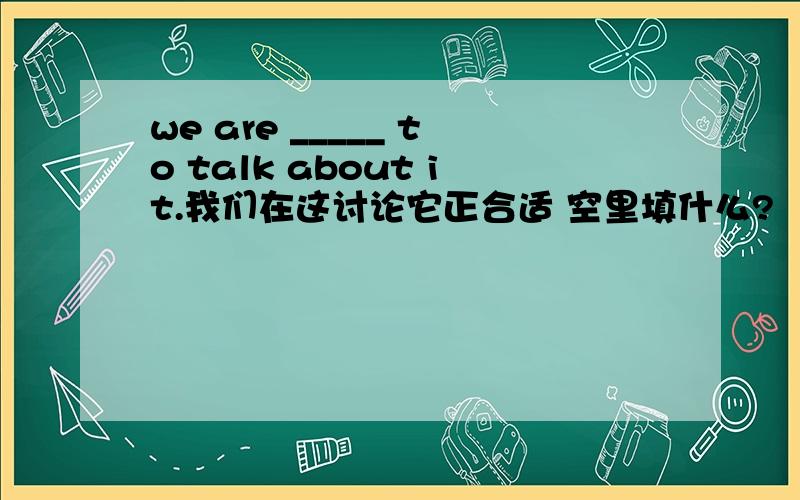 we are _____ to talk about it.我们在这讨论它正合适 空里填什么?