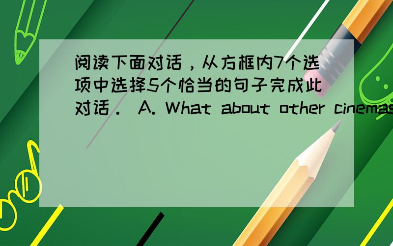 阅读下面对话，从方框内7个选项中选择5个恰当的句子完成此对话。 A. What about other cinemas?