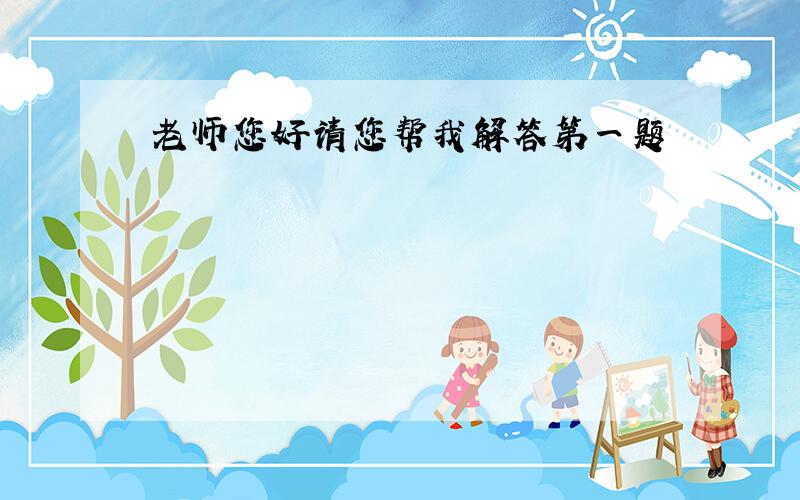 老师您好请您帮我解答第一题