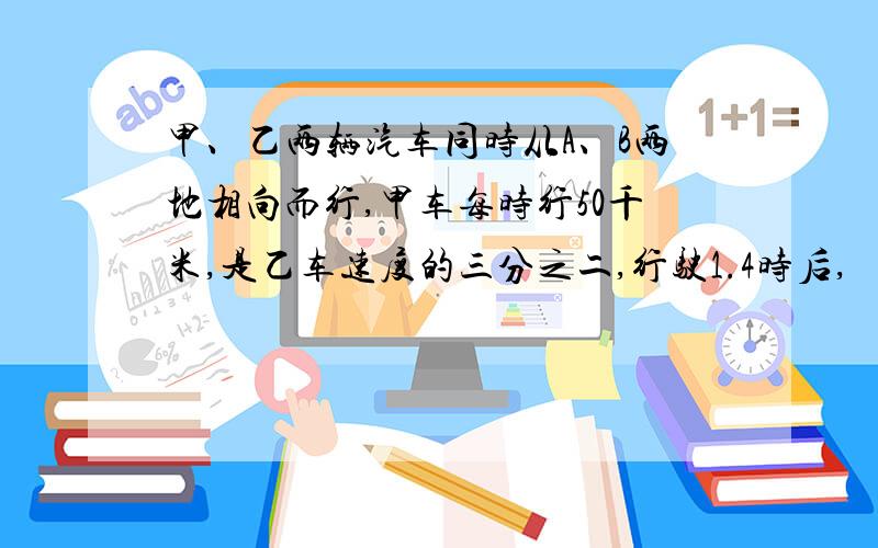 甲、乙两辆汽车同时从A、B两地相向而行,甲车每时行50千米,是乙车速度的三分之二,行驶1.4时后,