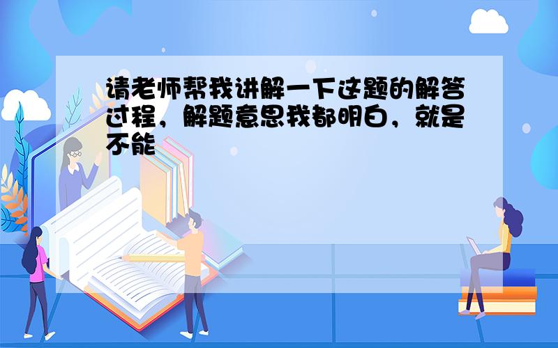 请老师帮我讲解一下这题的解答过程，解题意思我都明白，就是不能