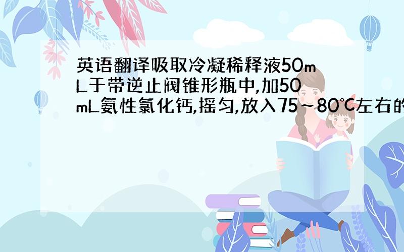 英语翻译吸取冷凝稀释液50mL于带逆止阀锥形瓶中,加50mL氨性氯化钙,摇匀,放入75～80℃左右的水浴锅中加热30分后