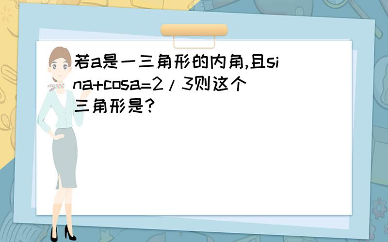 若a是一三角形的内角,且sina+cosa=2/3则这个三角形是?