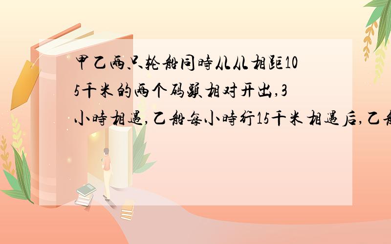 甲乙两只轮船同时从从相距105千米的两个码头相对开出,3小时相遇,乙船每小时行15千米相遇后,乙船还要多