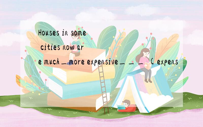 Houses in some cities now are much_more expensive___ (expens