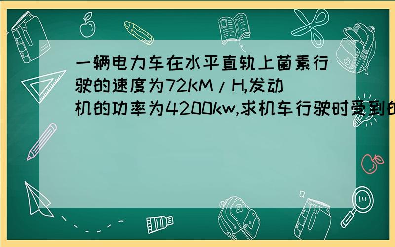 一辆电力车在水平直轨上菌素行驶的速度为72KM/H,发动机的功率为4200kw,求机车行驶时受到的阻力