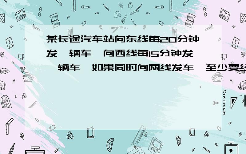 某长途汽车站向东线每20分钟发一辆车,向西线每15分钟发一辆车,如果同时向两线发车,至少要经过（）分钟又同时发车.