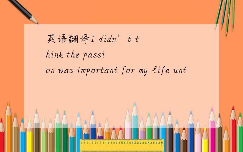 英语翻译I didn’t think the passion was important for my life unt