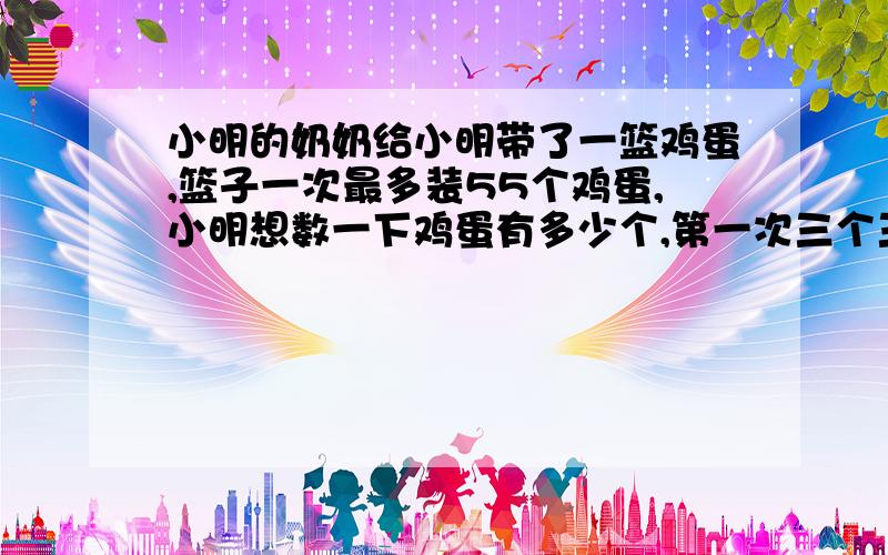 小明的奶奶给小明带了一篮鸡蛋,篮子一次最多装55个鸡蛋,小明想数一下鸡蛋有多少个,第一次三个三个的数,最后还剩1个,可小