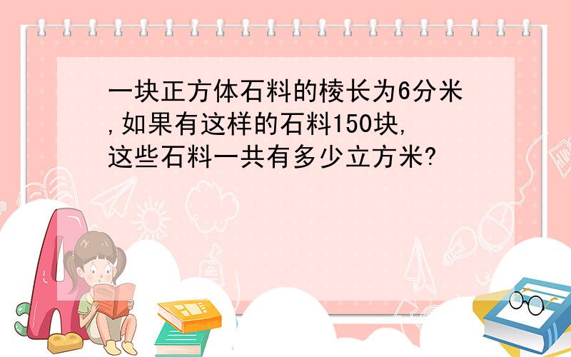 一块正方体石料的棱长为6分米,如果有这样的石料150块,这些石料一共有多少立方米?