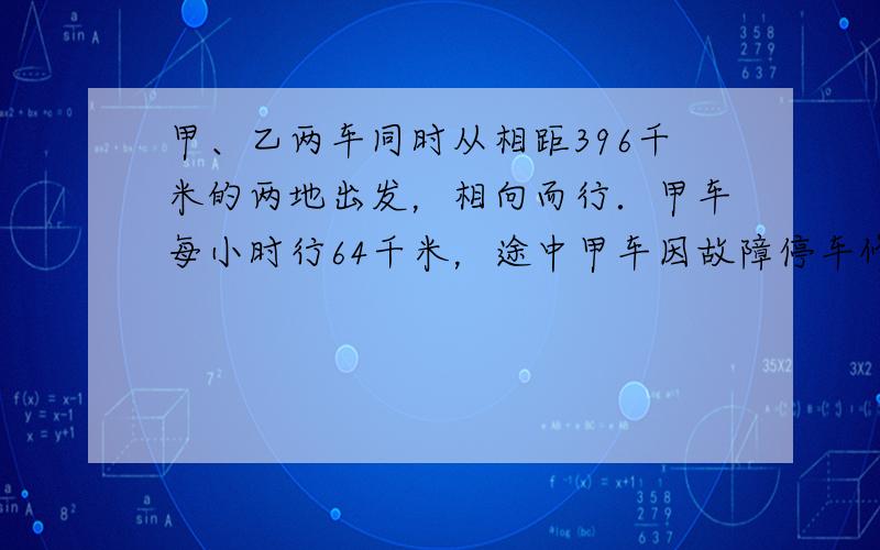 甲、乙两车同时从相距396千米的两地出发，相向而行．甲车每小时行64千米，途中甲车因故障停车修了0.5小时，然后继续行驶